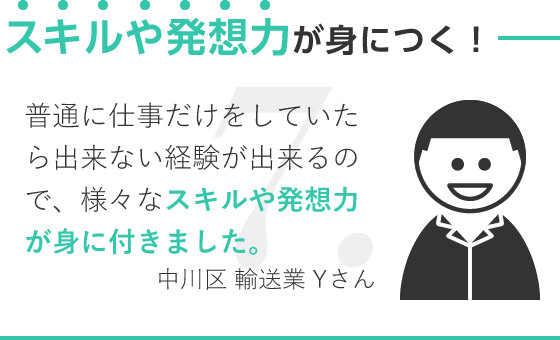 スキルや発想力が身につく！/普通に仕事だけをしていたら出来ない経験が出来るので、様々なスキルや発想力が身に付きました。