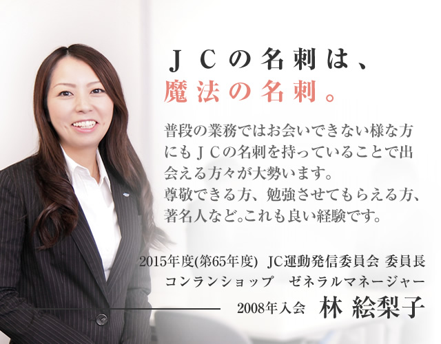 ＪＣの名刺は、魔法の名刺。普段の業務ではお会いできない様な方にもＪＣの名刺を持っていることで出会える方々が大勢います。尊敬できる方、勉強させてもらえる方、著名人など。これも良い経験です。2015年度(第65年度)  JC運動発信委員会 委員長コンランショップ　ゼネラルマネージャー 林 絵梨子